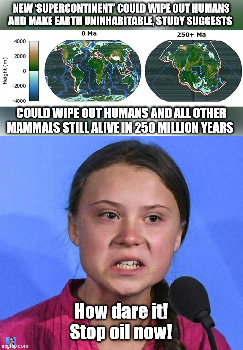 NEW ‘SUPERCONTINENT’ COULD WIPE OUT HUMANS AND MAKE EARTH UNINHABITABLE, STUDY SUGGESTS; COULD WIPE OUT HUMANS AND ALL OTHER MAMMALS STILL ALIVE IN 250 MILLION YEARS; How dare it!
Stop oil now! | image tagged in greta thunberg angry,climate change,liberal logic | made w/ Imgflip meme maker
