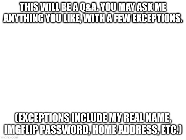 I just made this because Im bored | THIS WILL BE A Q&A. YOU MAY ASK ME ANYTHING YOU LIKE, WITH A FEW EXCEPTIONS. (EXCEPTIONS INCLUDE MY REAL NAME, IMGFLIP PASSWORD, HOME ADDRESS, ETC.) | image tagged in ask me | made w/ Imgflip meme maker