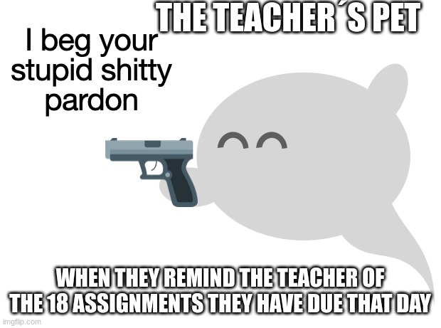 I beg your stupid shitty pardon | THE TEACHER´S PET; WHEN THEY REMIND THE TEACHER OF THE 18 ASSIGNMENTS THEY HAVE DUE THAT DAY | image tagged in i beg your stupid shitty pardon | made w/ Imgflip meme maker