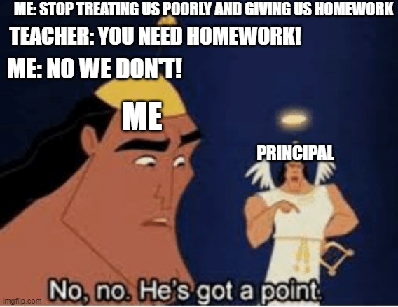 Upvote if you can relate. | ME: STOP TREATING US POORLY AND GIVING US HOMEWORK; TEACHER: YOU NEED HOMEWORK! ME: NO WE DON'T! ME; PRINCIPAL | image tagged in no no he's got a point | made w/ Imgflip meme maker