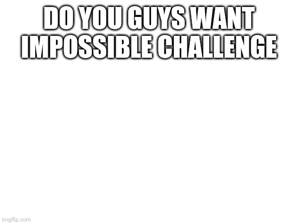 DO YOU GUYS WANT IMPOSSIBLE CHALLENGE | made w/ Imgflip meme maker