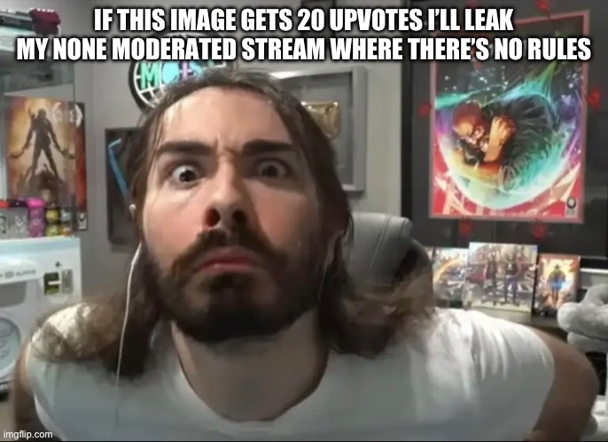 This is a /j there are rules (very few) | IF THIS IMAGE GETS 20 UPVOTES I’LL LEAK MY NONE MODERATED STREAM WHERE THERE’S NO RULES | image tagged in moist stare | made w/ Imgflip meme maker