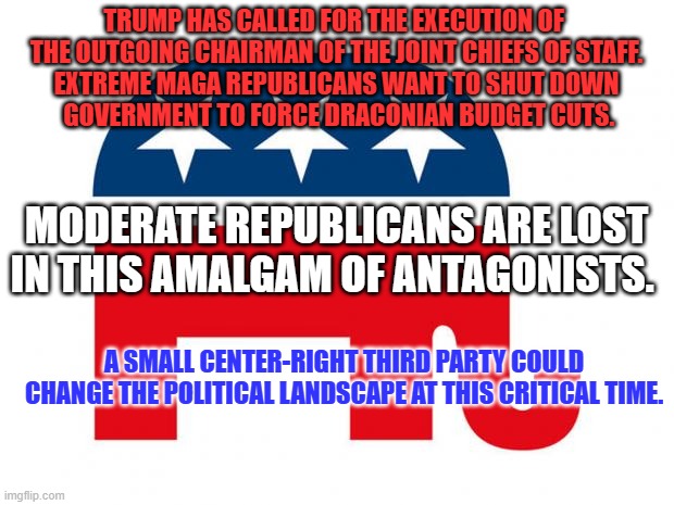 Is it time for Real Republicans to emerge from the shadows of Evil Forces and ultimately save their movement? | TRUMP HAS CALLED FOR THE EXECUTION OF 
THE OUTGOING CHAIRMAN OF THE JOINT CHIEFS OF STAFF.

EXTREME MAGA REPUBLICANS WANT TO SHUT DOWN
 GOVERNMENT TO FORCE DRACONIAN BUDGET CUTS. MODERATE REPUBLICANS ARE LOST IN THIS AMALGAM OF ANTAGONISTS. A SMALL CENTER-RIGHT THIRD PARTY COULD CHANGE THE POLITICAL LANDSCAPE AT THIS CRITICAL TIME. | image tagged in republican | made w/ Imgflip meme maker