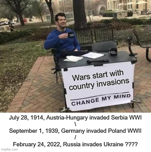 Don't take this seriously | Wars start with country invasions; July 28, 1914, Austria-Hungary invaded Serbia WWI
\
September 1, 1939, Germany invaded Poland WWII
/
February 24, 2022, Russia invades Ukraine ???? | image tagged in memes,change my mind | made w/ Imgflip meme maker