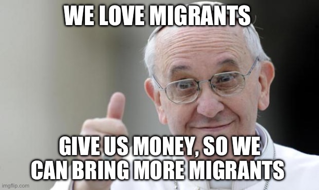 Migrants and money | WE LOVE MIGRANTS; GIVE US MONEY, SO WE CAN BRING MORE MIGRANTS | image tagged in pope francis | made w/ Imgflip meme maker