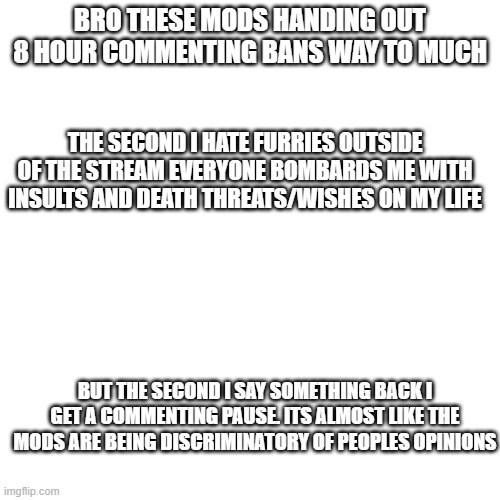 Blank (square) | BRO THESE MODS HANDING OUT 8 HOUR COMMENTING BANS WAY TO MUCH; THE SECOND I HATE FURRIES OUTSIDE OF THE STREAM EVERYONE BOMBARDS ME WITH INSULTS AND DEATH THREATS/WISHES ON MY LIFE; BUT THE SECOND I SAY SOMETHING BACK I GET A COMMENTING PAUSE. ITS ALMOST LIKE THE MODS ARE BEING DISCRIMINATORY OF PEOPLES OPINIONS | image tagged in blank square | made w/ Imgflip meme maker