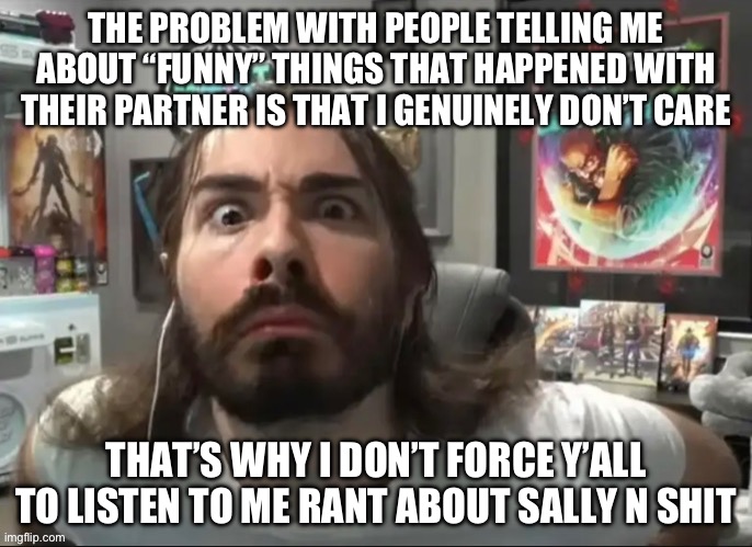 Moist stare | THE PROBLEM WITH PEOPLE TELLING ME ABOUT “FUNNY” THINGS THAT HAPPENED WITH THEIR PARTNER IS THAT I GENUINELY DON’T CARE; THAT’S WHY I DON’T FORCE Y’ALL TO LISTEN TO ME RANT ABOUT SALLY N SHIT | image tagged in moist stare | made w/ Imgflip meme maker