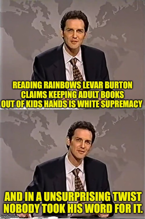 Reading White Supremacy Into It It | READING RAINBOWS LEVAR BURTON CLAIMS KEEPING ADULT BOOKS OUT OF KIDS HANDS IS WHITE SUPREMACY; AND IN A UNSURPRISING TWIST NOBODY TOOK HIS WORD FOR IT. | image tagged in weekend update with norm,white supremacy,levar burton,reading rainbow | made w/ Imgflip meme maker