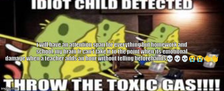Hell naswww i wanna jump off a window seeig math?? | i will have an attention span for everything but homework and school, my brain fr can't take it to the point when its emotional damage when a teacher adds an hour without telling beforehands💀💀💀😭😭👋👋 | image tagged in idiot child detected throw the toxic gas | made w/ Imgflip meme maker