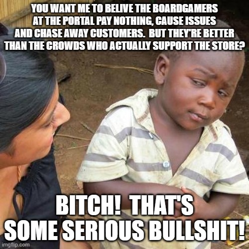 Third World Skeptical Kid Meme | YOU WANT ME TO BELIVE THE BOARDGAMERS AT THE PORTAL PAY NOTHING, CAUSE ISSUES AND CHASE AWAY CUSTOMERS.  BUT THEY'RE BETTER THAN THE CROWDS WHO ACTUALLY SUPPORT THE STORE? BITCH!  THAT'S SOME SERIOUS BULLSHIT! | image tagged in memes,third world skeptical kid | made w/ Imgflip meme maker