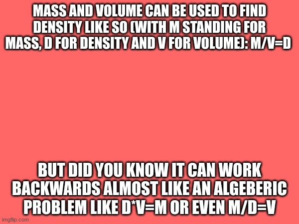 density formula | MASS AND VOLUME CAN BE USED TO FIND DENSITY LIKE SO (WITH M STANDING FOR MASS, D FOR DENSITY AND V FOR VOLUME): M/V=D; BUT DID YOU KNOW IT CAN WORK BACKWARDS ALMOST LIKE AN ALGEBERIC PROBLEM LIKE D*V=M OR EVEN M/D=V | made w/ Imgflip meme maker