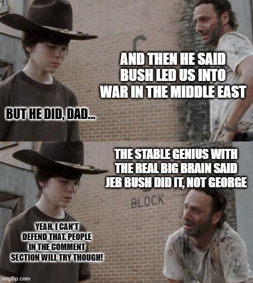 Rick and Carl | AND THEN HE SAID BUSH LED US INTO WAR IN THE MIDDLE EAST; BUT HE DID, DAD... THE STABLE GENIUS WITH THE REAL BIG BRAIN SAID JEB BUSH DID IT, NOT GEORGE; YEAH, I CAN'T DEFEND THAT. PEOPLE IN THE COMMENT SECTION WILL TRY THOUGH! | image tagged in memes,rick and carl | made w/ Imgflip meme maker