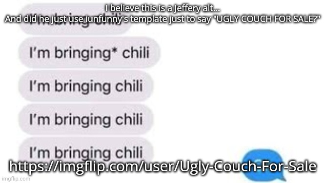 I know that because potatos_island, a stream I moderate, got followed by him. | I believe this is a Jeffery alt...
And did he just use iunfunny's template just to say "UGLY COUCH FOR SALE?"; https://imgflip.com/user/Ugly-Couch-For-Sale | image tagged in i'm bring chili | made w/ Imgflip meme maker