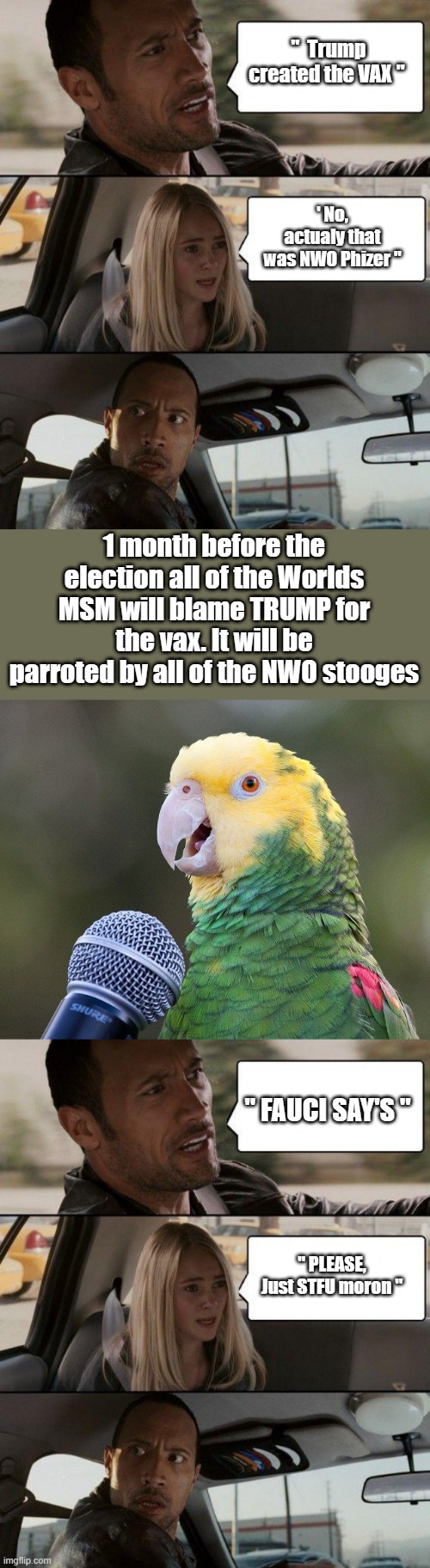 MSM, HOMOwood the Parrots of the NWO.. | "  Trump created the VAX "; ' No, actualy that was NWO Phizer "; 1 month before the election all of the Worlds MSM will blame TRUMP for the vax. It will be parroted by all of the NWO stooges; " FAUCI SAY'S "; " PLEASE, Just STFU moron " | image tagged in memes,the rock driving | made w/ Imgflip meme maker