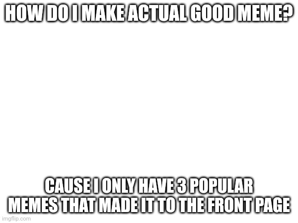 Someone help me please | HOW DO I MAKE ACTUAL GOOD MEME? CAUSE I ONLY HAVE 3 POPULAR MEMES THAT MADE IT TO THE FRONT PAGE | image tagged in help | made w/ Imgflip meme maker