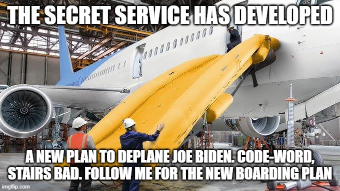 Biden's New Slide. | THE SECRET SERVICE HAS DEVELOPED; A NEW PLAN TO DEPLANE JOE BIDEN. CODE-WORD, STAIRS BAD. FOLLOW ME FOR THE NEW BOARDING PLAN | image tagged in biden's new slide | made w/ Imgflip meme maker