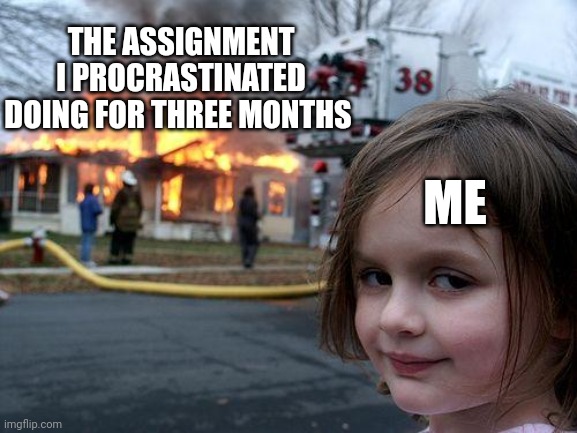Every time | THE ASSIGNMENT I PROCRASTINATED DOING FOR THREE MONTHS; ME | image tagged in memes,disaster girl | made w/ Imgflip meme maker