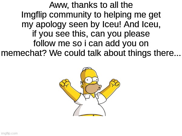 Thank you all so much! :) | Aww, thanks to all the Imgflip community to helping me get my apology seen by Iceu! And Iceu, if you see this, can you please follow me so i can add you on memechat? We could talk about things there... | image tagged in memes,funny,iceu | made w/ Imgflip meme maker