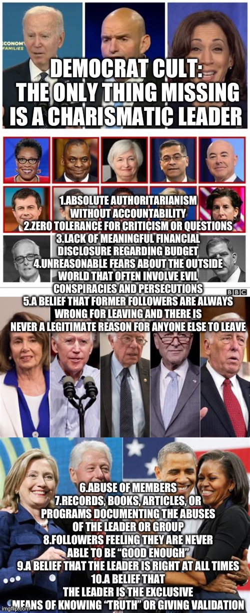 Democrat Party: Classic Cult characteristics | DEMOCRAT CULT:  THE ONLY THING MISSING IS A CHARISMATIC LEADER; 1.ABSOLUTE AUTHORITARIANISM WITHOUT ACCOUNTABILITY
2.ZERO TOLERANCE FOR CRITICISM OR QUESTIONS
3.LACK OF MEANINGFUL FINANCIAL DISCLOSURE REGARDING BUDGET
4.UNREASONABLE FEARS ABOUT THE OUTSIDE WORLD THAT OFTEN INVOLVE EVIL CONSPIRACIES AND PERSECUTIONS
5.A BELIEF THAT FORMER FOLLOWERS ARE ALWAYS WRONG FOR LEAVING AND THERE IS NEVER A LEGITIMATE REASON FOR ANYONE ELSE TO LEAVE; 6.ABUSE OF MEMBERS
7.RECORDS, BOOKS, ARTICLES, OR PROGRAMS DOCUMENTING THE ABUSES OF THE LEADER OR GROUP
8.FOLLOWERS FEELING THEY ARE NEVER ABLE TO BE “GOOD ENOUGH”
9.A BELIEF THAT THE LEADER IS RIGHT AT ALL TIMES
10.A BELIEF THAT THE LEADER IS THE EXCLUSIVE MEANS OF KNOWING “TRUTH” OR GIVING VALIDATION | image tagged in cabinet,democrats,cult,abuse,power | made w/ Imgflip meme maker