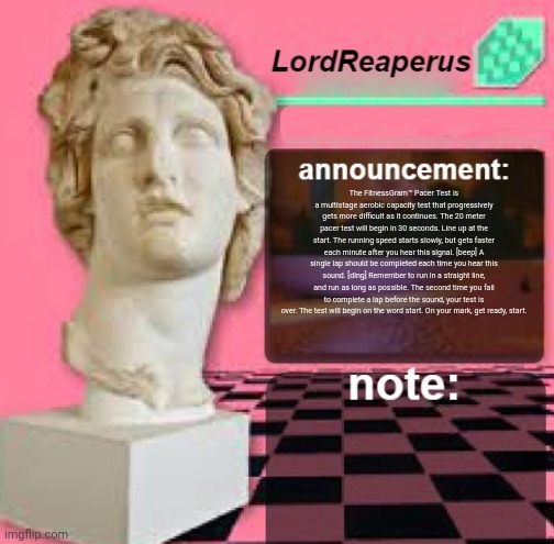 LordReaperus Floral Shoppe Template | The FitnessGram™ Pacer Test is a multistage aerobic capacity test that progressively gets more difficult as it continues. The 20 meter pacer test will begin in 30 seconds. Line up at the start. The running speed starts slowly, but gets faster each minute after you hear this signal. [beep] A single lap should be completed each time you hear this sound. [ding] Remember to run in a straight line, and run as long as possible. The second time you fail to complete a lap before the sound, your test is over. The test will begin on the word start. On your mark, get ready, start. | image tagged in lordreaperus floral shoppe template | made w/ Imgflip meme maker