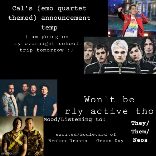 Yayyyyyyyyy!!!!! | I am going on my overnight school trip tomorrow :); Won't be rly active tho; excited/Boulevard of Broken Dreams - Green Day | image tagged in cal's emo announcement temp | made w/ Imgflip meme maker