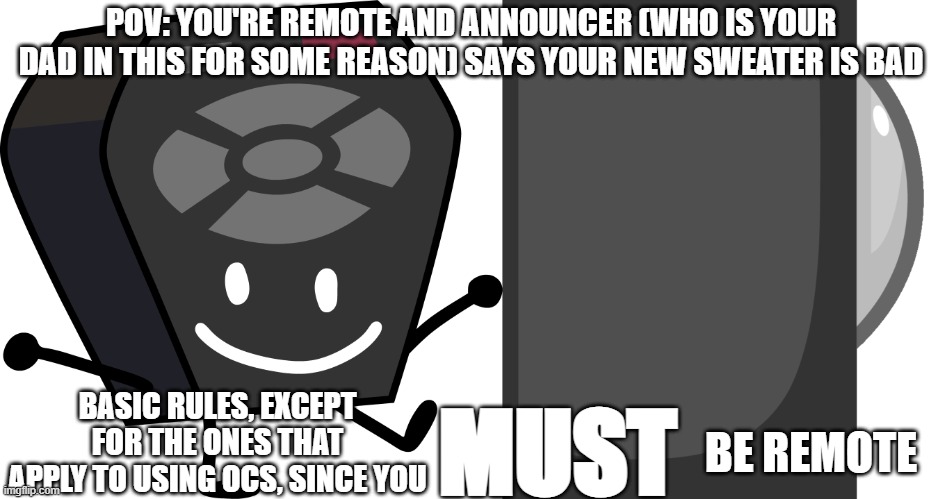 I will post a version for people who wanna use an OC | POV: YOU'RE REMOTE AND ANNOUNCER (WHO IS YOUR DAD IN THIS FOR SOME REASON) SAYS YOUR NEW SWEATER IS BAD; BASIC RULES, EXCEPT FOR THE ONES THAT APPLY TO USING OCS, SINCE YOU; MUST; BE REMOTE | image tagged in remote from bfb and tpot | made w/ Imgflip meme maker