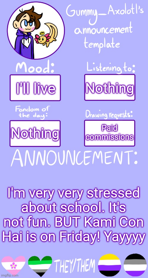 Gummy's Announcement Template 2 | Nothing; I'll live; Paid commissions; Nothing; I'm very very stressed about school. It's not fun. BUT Kami Con Hai is on Friday! Yayyyy | image tagged in gummy's announcement template 2 | made w/ Imgflip meme maker