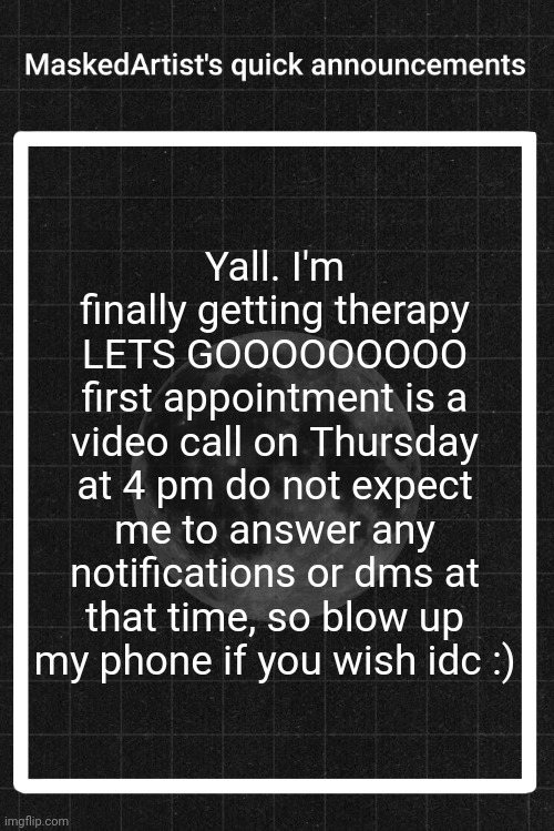 AnArtistWithaMask's quick announcements | Yall. I'm finally getting therapy LETS GOOOOOOOOO
first appointment is a video call on Thursday at 4 pm do not expect me to answer any notifications or dms at that time, so blow up my phone if you wish idc :) | image tagged in anartistwithamask's quick announcements | made w/ Imgflip meme maker