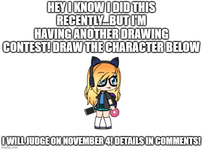 Drawing contest!...again!...yeah, again. We're going to do it right this time | HEY I KNOW I DID THIS RECENTLY...BUT I'M HAVING ANOTHER DRAWING CONTEST! DRAW THE CHARACTER BELOW; I WILL JUDGE ON NOVEMBER 4! DETAILS IN COMMENTS! | image tagged in drawing,contest,anime,anime girl | made w/ Imgflip meme maker