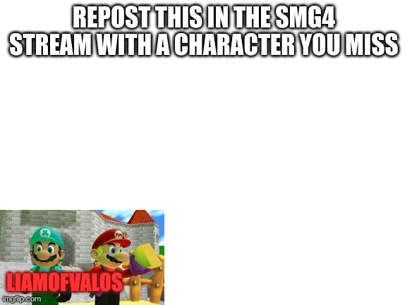 I WANEM BACK | REPOST THIS IN THE SMG4 STREAM WITH A CHARACTER YOU MISS; LIAMOFVALOS | image tagged in blank white template,x and fm | made w/ Imgflip meme maker