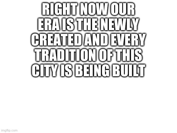 Idk | RIGHT NOW OUR ERA IS THE NEWLY CREATED AND EVERY TRADITION OF THIS CITY IS BEING BUILT | image tagged in idk | made w/ Imgflip meme maker