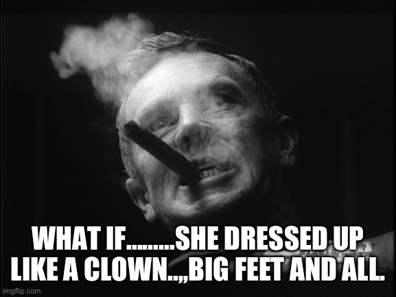 General Ripper (Dr. Strangelove) | WHAT IF………SHE DRESSED UP LIKE A CLOWN..,,BIG FEET AND ALL. | image tagged in general ripper dr strangelove | made w/ Imgflip meme maker