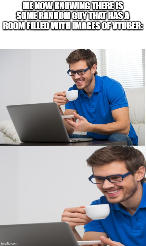 there really is someone out there with a room has a bunch of vtuber images on the walls, floor, and celling. /srs | ME NOW KNOWING THERE IS SOME RANDOM GUY THAT HAS A ROOM FILLED WITH IMAGES OF VTUBER: | image tagged in guy drinking coffee and looking at pc with a smile | made w/ Imgflip meme maker