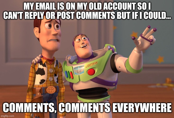 I don't ignore you I just can't talk to you :( | MY EMAIL IS ON MY OLD ACCOUNT SO I CAN'T REPLY OR POST COMMENTS BUT IF I COULD... COMMENTS, COMMENTS EVERYWHERE | image tagged in memes,x x everywhere,comments | made w/ Imgflip meme maker