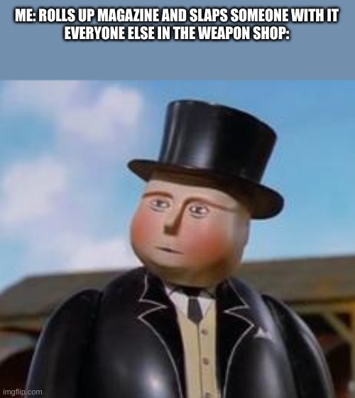 Sir Topham TOp hat | ME: ROLLS UP MAGAZINE AND SLAPS SOMEONE WITH IT
EVERYONE ELSE IN THE WEAPON SHOP: | image tagged in sir topham top hat | made w/ Imgflip meme maker