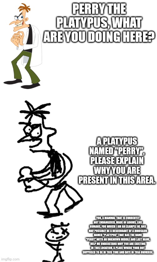 verbose meme | PERRY THE PLATYPUS, WHAT ARE YOU DOING HERE? A PLATYPUS NAMED "PERRY", PLEASE EXPLAIN WHY YOU ARE PRESENT IN THIS AREA. YOU, A MAMMAL THAT IS CURRENTLY NOT ENDANGERED, MADE OF ADOMS, LIKE HUMANS, FOR WHICH I AM AN EXAMPLE OF, AND MAY POSSIBLY BE A DESCENDANT OF A DINOSAUR NAMED "PLATYPUS" THAT HAS THE NAME "PERRY" WITH AN UNKNOWN MIDDLE AND LAST NAME, HELP ME UNDERSTAND WHY YOU ARE EXISTING IN THIS LOCATION, A PLACE WHERE YOUR NOT SUPPOSED TO BE IN THIS TIME AND DATE IN THIA UNIVERSE. | image tagged in increasingly verbose | made w/ Imgflip meme maker