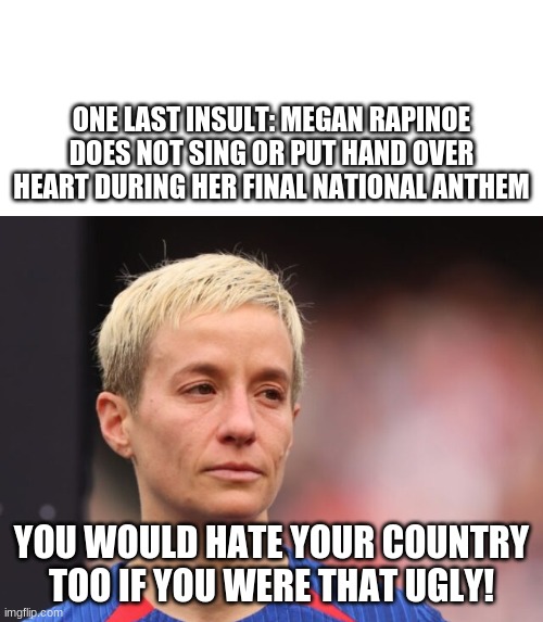 fuggly, sumgly | ONE LAST INSULT: MEGAN RAPINOE DOES NOT SING OR PUT HAND OVER HEART DURING HER FINAL NATIONAL ANTHEM; YOU WOULD HATE YOUR COUNTRY TOO IF YOU WERE THAT UGLY! | image tagged in ugly guy | made w/ Imgflip meme maker