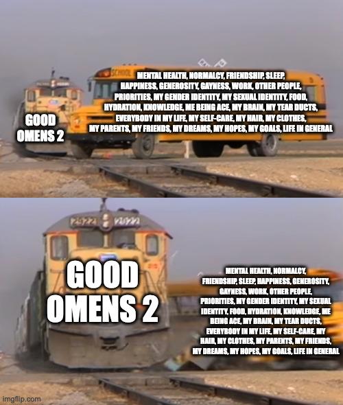 A train hitting a school bus | MENTAL HEALTH, NORMALCY, FRIENDSHIP, SLEEP, HAPPINESS, GENEROSITY, GAYNESS, WORK, OTHER PEOPLE, PRIORITIES, MY GENDER IDENTITY, MY SEXUAL IDENTITY, FOOD, HYDRATION, KNOWLEDGE, ME BEING ACE, MY BRAIN, MY TEAR DUCTS, EVERYBODY IN MY LIFE, MY SELF-CARE, MY HAIR, MY CLOTHES, MY PARENTS, MY FRIENDS, MY DREAMS, MY HOPES, MY GOALS, LIFE IN GENERAL; GOOD OMENS 2; GOOD OMENS 2; MENTAL HEALTH, NORMALCY, FRIENDSHIP, SLEEP, HAPPINESS, GENEROSITY, GAYNESS, WORK, OTHER PEOPLE, PRIORITIES, MY GENDER IDENTITY, MY SEXUAL IDENTITY, FOOD, HYDRATION, KNOWLEDGE, ME BEING ACE, MY BRAIN, MY TEAR DUCTS, EVERYBODY IN MY LIFE, MY SELF-CARE, MY HAIR, MY CLOTHES, MY PARENTS, MY FRIENDS, MY DREAMS, MY HOPES, MY GOALS, LIFE IN GENERAL | image tagged in a train hitting a school bus | made w/ Imgflip meme maker