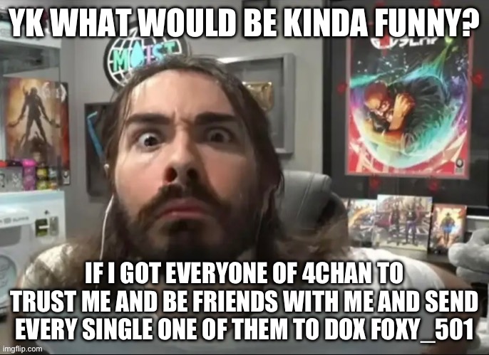 That would be sooo goofy… 52.- | YK WHAT WOULD BE KINDA FUNNY? IF I GOT EVERYONE OF 4CHAN TO TRUST ME AND BE FRIENDS WITH ME AND SEND EVERY SINGLE ONE OF THEM TO DOX FOXY_501 | image tagged in moist stare | made w/ Imgflip meme maker