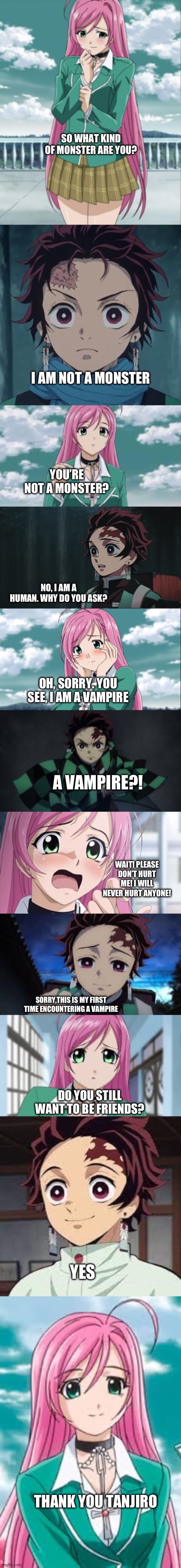 Tanjiro and Moka getting to know each other | SO WHAT KIND OF MONSTER ARE YOU? I AM NOT A MONSTER; YOU’RE NOT A MONSTER? NO, I AM A HUMAN. WHY DO YOU ASK? OH, SORRY. YOU SEE, I AM A VAMPIRE; A VAMPIRE?! WAIT! PLEASE DON’T HURT ME! I WILL NEVER HURT ANYONE! SORRY,THIS IS MY FIRST TIME ENCOUNTERING A VAMPIRE; DO YOU STILL WANT TO BE FRIENDS? YES; THANK YOU TANJIRO | image tagged in anime | made w/ Imgflip meme maker