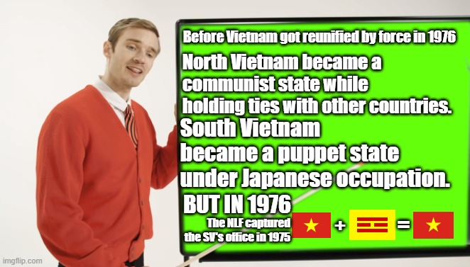 Here's how Vietnam got reunified in 1976. | Before Vietnam got reunified by force in 1976; North Vietnam became a communist state while holding ties with other countries. South Vietnam became a puppet state under Japanese occupation. BUT IN 1976; =; The NLF captured the SV's office in 1975; + | image tagged in pewdiepie blackboard,vietnam,world history,we need communism,asian communism | made w/ Imgflip meme maker