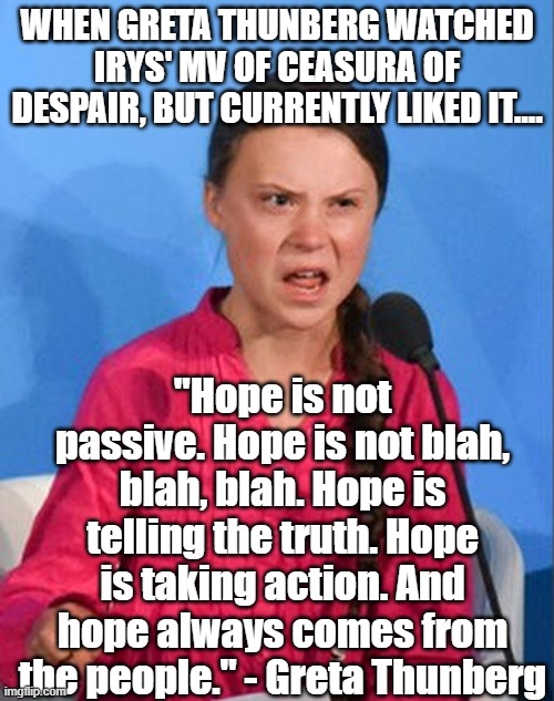 When Greta Thunberg became a fan of IRyS... (including her quote from her Milan 2021 Summit speech) | WHEN GRETA THUNBERG WATCHED IRYS' MV OF CEASURA OF DESPAIR, BUT CURRENTLY LIKED IT.... "Hope is not passive. Hope is not blah, blah, blah. Hope is telling the truth. Hope is taking action. And hope always comes from the people." - Greta Thunberg | image tagged in greta thunberg how dare you,greta thunberg,irys,hololive memes,crossover memes | made w/ Imgflip meme maker