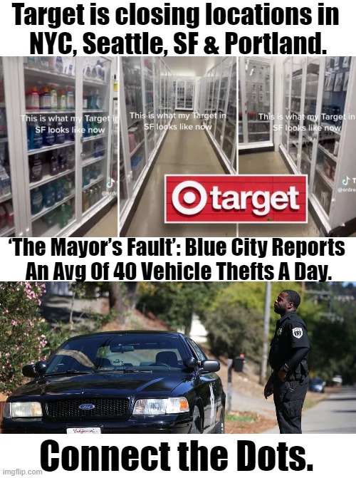 It doesn't take a rocket scientist or even a fifth grader to connect the dots... | Target is closing locations in 
NYC, Seattle, SF & Portland. ‘The Mayor’s Fault’: Blue City Reports 
An Avg Of 40 Vehicle Thefts A Day. Connect the Dots. | image tagged in politics,poor policies,theft,soft on crime,smarter than a fifth grader,political humor | made w/ Imgflip meme maker