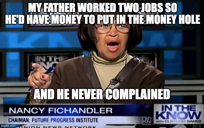 Nancy Fichandler Money Hole The Onion | MY FATHER WORKED TWO JOBS SO HE'D HAVE MONEY TO PUT IN THE MONEY HOLE; AND HE NEVER COMPLAINED | image tagged in nancy fichandler money hole the onion | made w/ Imgflip meme maker