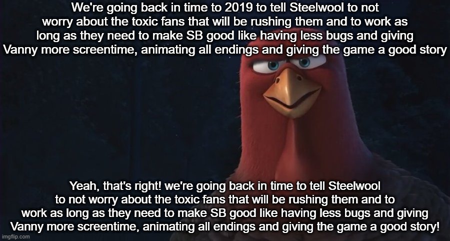 Let's go to the time machine! | We're going back in time to 2019 to tell Steelwool to not worry about the toxic fans that will be rushing them and to work as long as they need to make SB good like having less bugs and giving Vanny more screentime, animating all endings and giving the game a good story; Yeah, that's right! we're going back in time to tell Steelwool to not worry about the toxic fans that will be rushing them and to work as long as they need to make SB good like having less bugs and giving Vanny more screentime, animating all endings and giving the game a good story! | image tagged in we're going back in time to,fnaf,steelwool,fnaf community,five nights at freddys | made w/ Imgflip meme maker
