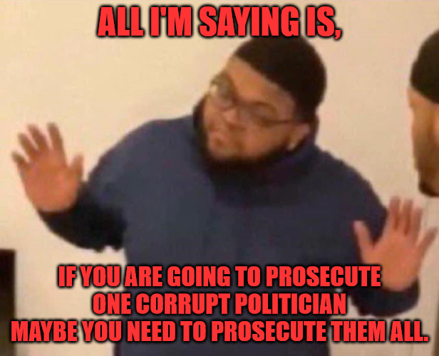 Prosecute Them All | ALL I'M SAYING IS, IF YOU ARE GOING TO PROSECUTE ONE CORRUPT POLITICIAN MAYBE YOU NEED TO PROSECUTE THEM ALL. | image tagged in all i'm saying | made w/ Imgflip meme maker