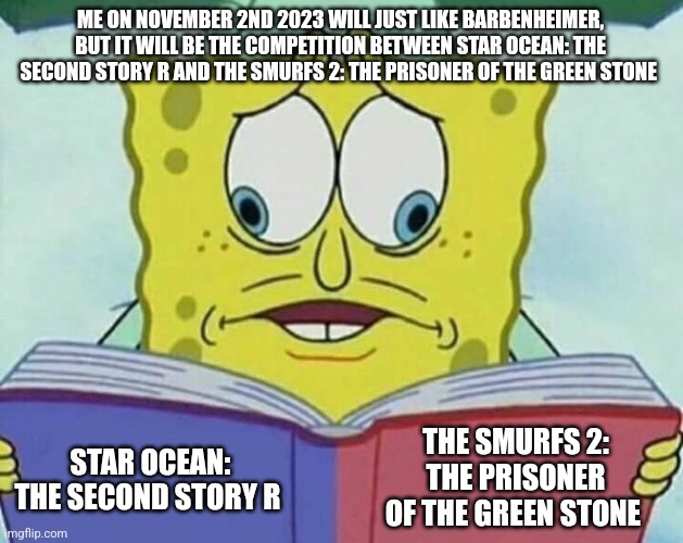 cross eyed spongebob | ME ON NOVEMBER 2ND 2023 WILL JUST LIKE BARBENHEIMER, BUT IT WILL BE THE COMPETITION BETWEEN STAR OCEAN: THE SECOND STORY R AND THE SMURFS 2: THE PRISONER OF THE GREEN STONE; THE SMURFS 2: THE PRISONER OF THE GREEN STONE; STAR OCEAN: THE SECOND STORY R | image tagged in cross eyed spongebob,smurfs,rpg fan | made w/ Imgflip meme maker