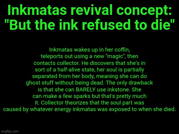 It's like 4:00 AM here idk why I'm awake. And to shiver: I'm not trying to force you to do it, I'm just giving ideas. | Inkmatas revival concept:
"But the ink refused to die"; Inkmatas wakes up in her coffin, teleports out using a new "magic", then contacts collector. He discovers that she's in sort of a half-alive state, her soul is partially separated from her body, meaning she can do ghost stuff without being dead. The only drawback is that she can BARELY use inkstone. She can make a few sparks but that's pretty much it. Collector theorizes that the soul part was caused by whatever energy inkmatas was exposed to when she died. | made w/ Imgflip meme maker