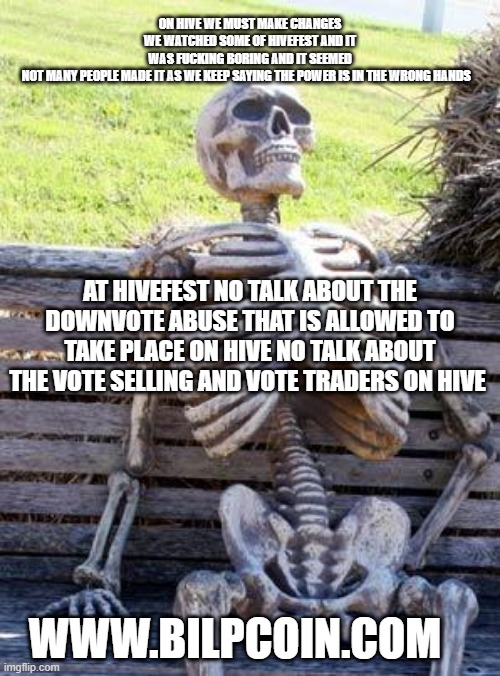 Waiting Skeleton Meme | ON HIVE WE MUST MAKE CHANGES WE WATCHED SOME OF HIVEFEST AND IT WAS FUCKING BORING AND IT SEEMED NOT MANY PEOPLE MADE IT AS WE KEEP SAYING THE POWER IS IN THE WRONG HANDS; AT HIVEFEST NO TALK ABOUT THE DOWNVOTE ABUSE THAT IS ALLOWED TO TAKE PLACE ON HIVE NO TALK ABOUT THE VOTE SELLING AND VOTE TRADERS ON HIVE; WWW.BILPCOIN.COM | image tagged in memes,waiting skeleton | made w/ Imgflip meme maker