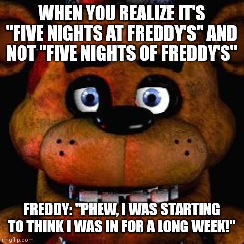 Five Nights At Freddys | WHEN YOU REALIZE IT'S "FIVE NIGHTS AT FREDDY'S" AND NOT "FIVE NIGHTS OF FREDDY'S"; FREDDY: "PHEW, I WAS STARTING TO THINK I WAS IN FOR A LONG WEEK!" | image tagged in five nights at freddys | made w/ Imgflip meme maker